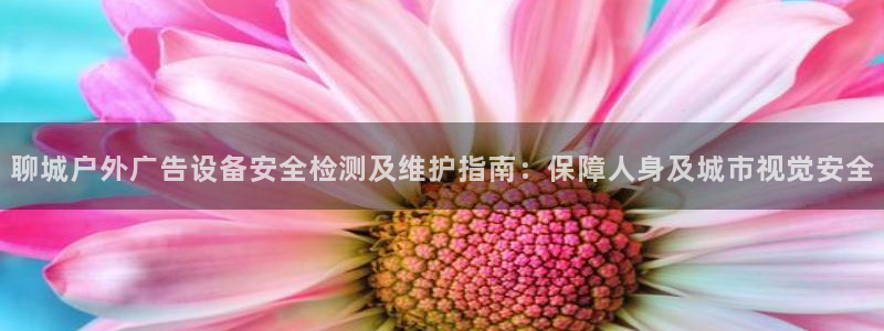 杏宇平台代理怎么样可靠吗：聊城户外广告设备安全检测及维护指南：保障人身及城市视觉安全
