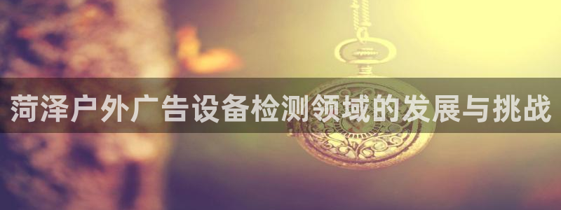 杏宇官方平台官网下载：菏泽户外广告设备检测领域的发展与挑战